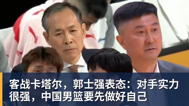 乐冠体育客战卡塔尔，郭士强表态：对手实力很强，中国男篮要先做好自己